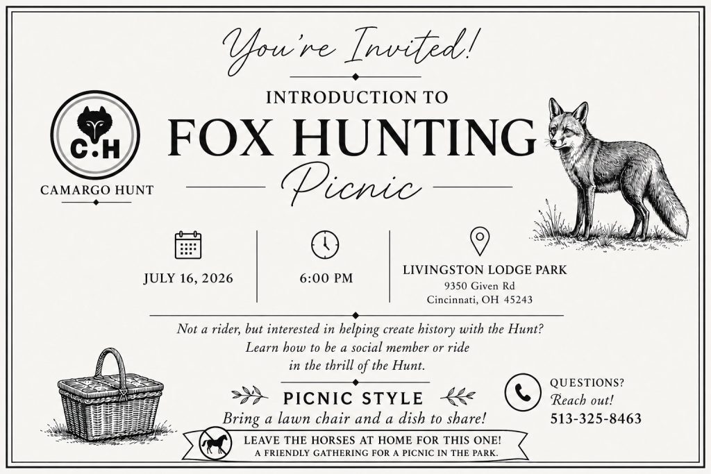 You're invited!  Camargo Hunt's intro to foxhunting picnic.  July 16, 2026 at 6 PM at Livingston Lodge Park.  
Not a rider, but interested in helping create history with the Hunt?  Learn how to be a social member or ride in the thrill of the Hunt.  
Picnic Style: Bring a lawn chair and a dish to share.  Leave the horses at home for this one.  A friendly gathering for a picnic in the park.
Questions?  Call Mikaila at 513-325-8463.